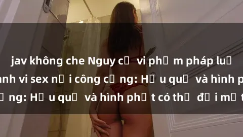 jav không che Nguy cơ vi phạm pháp luật khi thực hiện hành vi sex nơi công cộng: Hậu quả và hình phạt có thể đối mặt