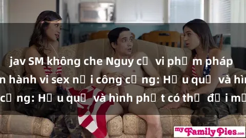 jav SM không che Nguy cơ vi phạm pháp luật khi thực hiện hành vi sex nơi công cộng: Hậu quả và hình phạt có thể đối mặt