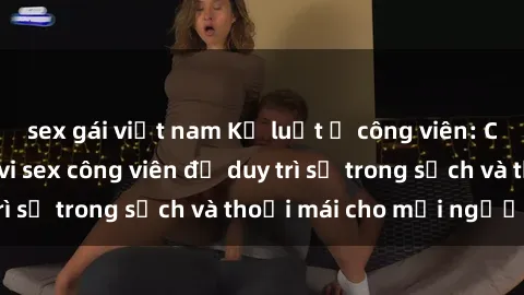 sex gái việt nam Kỷ luật ở công viên: Chấn chỉnh hành vi sex công viên để duy trì sự trong sạch và thoải mái cho mọi người.