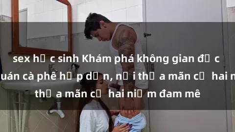 sex học sinh Khám phá không gian độc đáo tại sex quán cà phê hấp dẫn, nơi thỏa mãn cả hai niềm đam mê