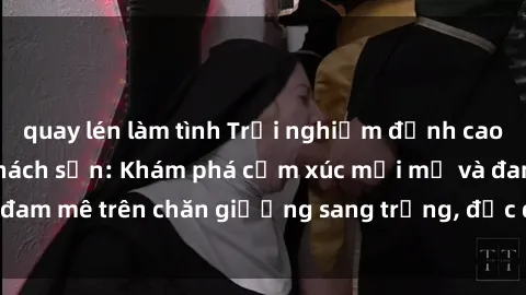 quay lén làm tình Trải nghiệm đỉnh cao tình yêu tại sex khách sạn: Khám phá cảm xúc mới mẻ và đam mê trên chăn giường sang trọng, độc đáo, không giới hạn.