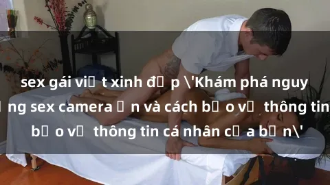 sex gái việt xinh đẹp 'Khám phá nguy cơ của việc sử dụng sex camera ẩn và cách bảo vệ thông tin cá nhân của bạn'