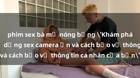 phim sex bà mẹ nóng bỏng 'Khám phá nguy cơ của việc sử dụng sex camera ẩn và cách bảo vệ thông tin cá nhân của bạn'