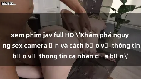 xem phim jav full HD 'Khám phá nguy cơ của việc sử dụng sex camera ẩn và cách bảo vệ thông tin cá nhân của bạn'