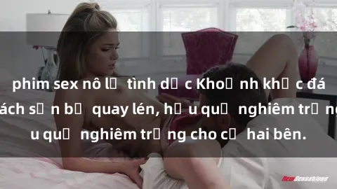 phim sex nô lệ tình dục Khoảnh khắc đáng buồn: Sex khách sạn bị quay lén, hậu quả nghiêm trọng cho cả hai bên.