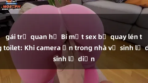gái trẻ quan hệ Bí mật sex bị quay lén trong toilet: Khi camera ẩn trong nhà vệ sinh lộ diện
