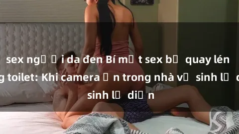 sex người da đen Bí mật sex bị quay lén trong toilet: Khi camera ẩn trong nhà vệ sinh lộ diện
