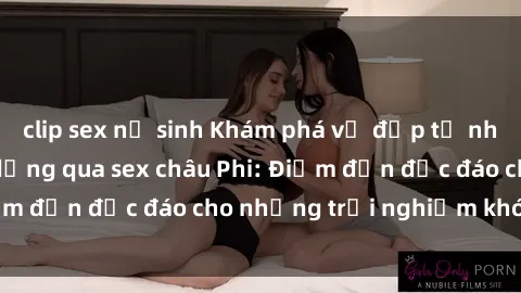clip sex nữ sinh Khám phá vẻ đẹp tự nhiên và văn hóa đa dạng qua sex châu Phi: Điểm đến độc đáo cho những trải nghiệm khó quên