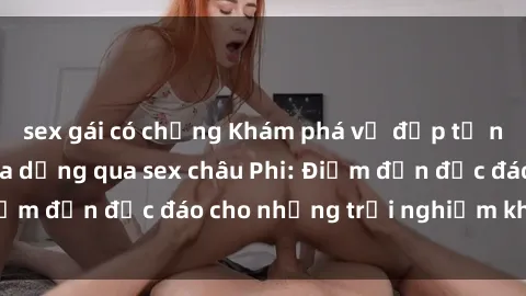 sex gái có chồng Khám phá vẻ đẹp tự nhiên và văn hóa đa dạng qua sex châu Phi: Điểm đến độc đáo cho những trải nghiệm khó quên
