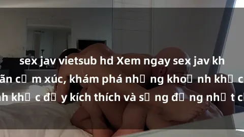 sex jav vietsub hd Xem ngay sex jav không che để thỏa mãn cảm xúc, khám phá những khoảnh khắc đầy kích thích và sống động nhất chỉ trong click!