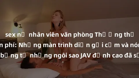 sex nữ nhân viên văn phòng Thưởng thức sex JAV idol miễn phí: Những màn trình diễn gợi cảm và nóng bỏng từ những ngôi sao JAV đỉnh cao đã sẵn sàng để bạn khám phá.