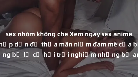 sex nhóm không che Xem ngay sex anime vietsub cực hot và hấp dẫn để thỏa mãn niềm đam mê của bạn! Đừng bỏ lỡ cơ hội trải nghiệm những bộ anime đỉnh cao chỉ có tại đây!