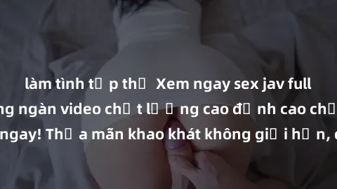làm tình tập thể Xem ngay sex jav full HD miễn phí - Hàng ngàn video chất lượng cao đỉnh cao chỉ cần click vào ngay! Thỏa mãn khao khát không giới hạn, đón chờ những trải nghiệm mới lạ!