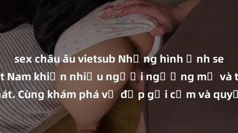 sex châu âu vietsub Những hình ảnh sex gái sinh viên Việt Nam khiến nhiều người ngưỡng mộ và thèm khát. Cùng khám phá vẻ đẹp gợi cảm và quyến rũ của những cô gái trẻ này.