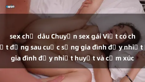 sex chị dâu Chuyện sex gái Việt có chồng: Những bí mật đằng sau cuộc sống gia đình đầy nhiệt huyết và cảm xúc
