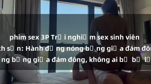 phim sex 3P Trải nghiệm sex sinh viên sôi động trong khách sạn: Hành động nóng bỏng giữa đám đông, không ai bị bỏ lỡ
