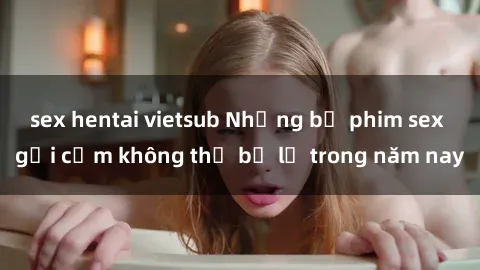 sex hentai vietsub Những bộ phim sex gợi cảm không thể bỏ lỡ trong năm nay