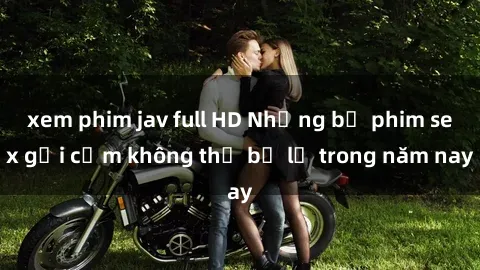 xem phim jav full HD Những bộ phim sex gợi cảm không thể bỏ lỡ trong năm nay