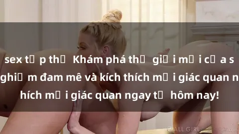 sex tập thể Khám phá thế giới mới của sex online: trải nghiệm đam mê và kích thích mọi giác quan ngay từ hôm nay!
