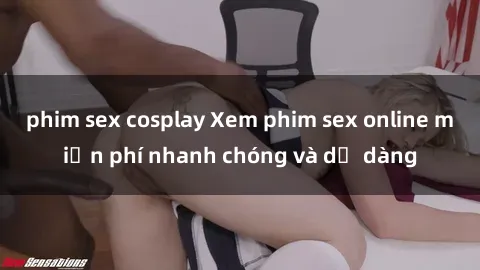 phim sex cosplay Xem phim sex online miễn phí nhanh chóng và dễ dàng