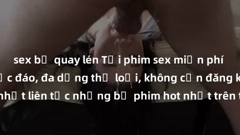 sex bị quay lén Tải phim sex miễn phí chất lượng cao độc đáo, đa dạng thể loại, không cần đăng ký tài khoản. Cập nhật liên tục những bộ phim hot nhất trên thị trường. Sự lựa chọn hàng đầu cho người yê
