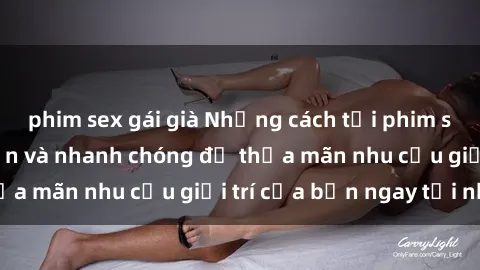 phim sex gái già Những cách tải phim sex về máy đơn giản và nhanh chóng để thỏa mãn nhu cầu giải trí của bạn ngay tại nhà