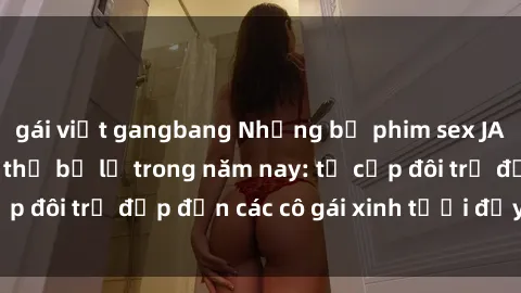 gái việt gangbang Những bộ phim sex JAV hot nhất không thể bỏ lỡ trong năm nay: từ cặp đôi trẻ đẹp đến các cô gái xinh tươi đầy sức hút.