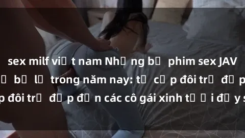 sex milf việt nam Những bộ phim sex JAV hot nhất không thể bỏ lỡ trong năm nay: từ cặp đôi trẻ đẹp đến các cô gái xinh tươi đầy sức hút.