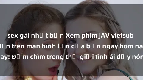 sex gái nhật bản Xem phim JAV vietsub mới nhất và hấp dẫn trên màn hình lớn của bạn ngay hôm nay! Đắm chìm trong thế giới tình ái đầy nóng bỏng và kích thích.
