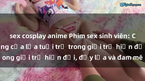 sex cosplay anime Phim sex sinh viên: Câu chuyện nóng bỏng của lứa tuổi trẻ trong giới trẻ hiện đại, đầy lửa và đam mê