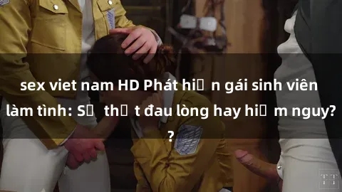 sex viet nam HD Phát hiện gái sinh viên làm tình: Sự thật đau lòng hay hiểm nguy?