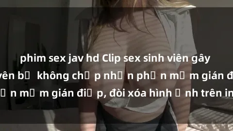 phim sex jav hd Clip sex sinh viên gây sốt mạng xã hội: Tuyên bố không chấp nhận phần mềm gián điệp, đòi xóa hình ảnh trên internet