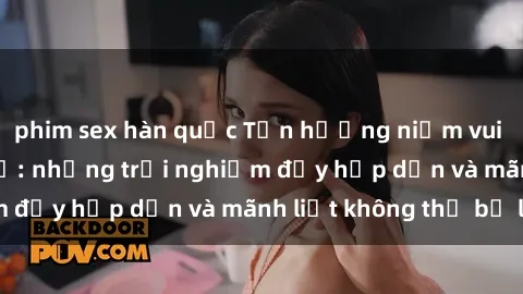 phim sex hàn quốc Tận hưởng niềm vui của sex với gái trẻ: những trải nghiệm đầy hấp dẫn và mãnh liệt không thể bỏ lỡ