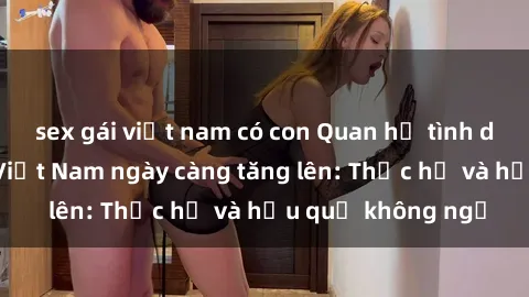 sex gái việt nam có con Quan hệ tình dục của nữ sinh Việt Nam ngày càng tăng lên: Thực hư và hậu quả không ngờ