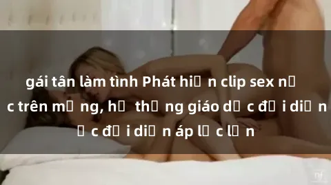 gái tân làm tình Phát hiện clip sex nữ sinh gây sốc trên mạng, hệ thống giáo dục đối diện áp lực lớn