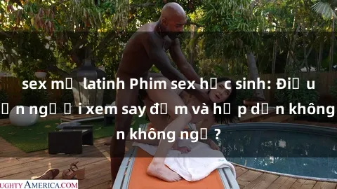 sex mỹ latinh Phim sex học sinh: Điều gì khiến người xem say đắm và hấp dẫn không ngờ?