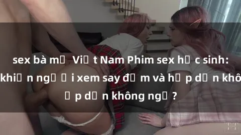 sex bà mẹ Việt Nam Phim sex học sinh: Điều gì khiến người xem say đắm và hấp dẫn không ngờ?