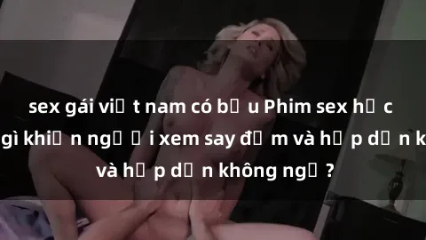 sex gái việt nam có bầu Phim sex học sinh: Điều gì khiến người xem say đắm và hấp dẫn không ngờ?