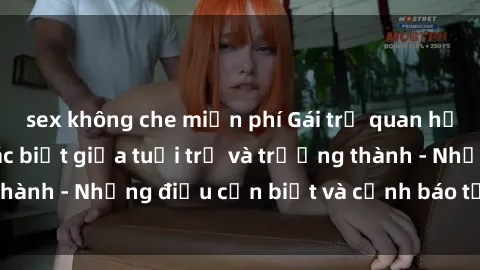 sex không che miễn phí Gái trẻ quan hệ: Mối quan hệ khác biệt giữa tuổi trẻ và trưởng thành - Những điều cần biết và cảnh báo từ chuyên gia