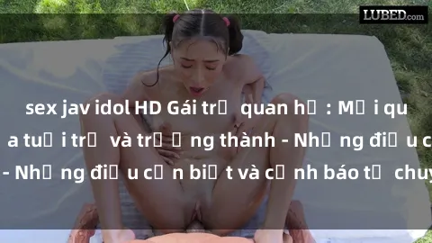 sex jav idol HD Gái trẻ quan hệ: Mối quan hệ khác biệt giữa tuổi trẻ và trưởng thành - Những điều cần biết và cảnh báo từ chuyên gia
