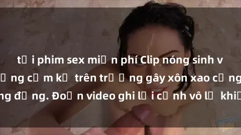 tải phim sex miễn phí Clip nóng sinh viên gây sốc: Hành động cấm kỵ trên trường gây xôn xao cộng đồng. Đoạn video ghi lại cảnh vô lễ khiến dư luận bức xúc.