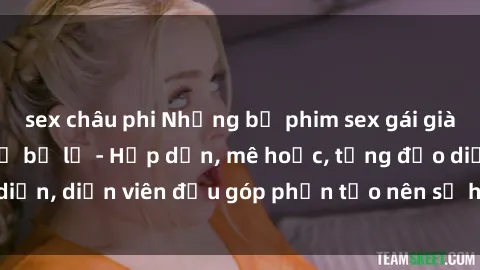 sex châu phi Những bộ phim sex gái già đỉnh cao không thể bỏ lỡ - Hấp dẫn, mê hoặc, từng đạo diễn, diễn viên đều góp phần tạo nên sự hấp dẫn, kích thích.
