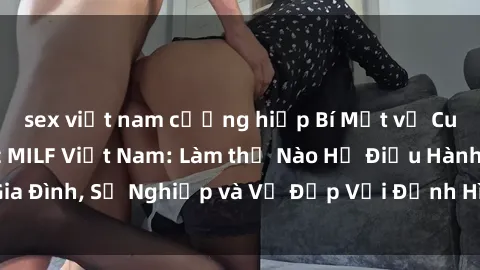 sex việt nam cưỡng hiếp Bí Mật về Cuộc Sống Của Các MILF Việt Nam: Làm thế Nào Họ Điều Hành Gia Đình, Sự Nghiệp và Vẻ Đẹp Với Định Hình Văn Hóa Đương Đại