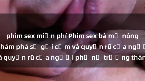phim sex miễn phí Phim sex bà mẹ nóng bỏng: Hành trình khám phá sự gợi cảm và quyến rũ của người phụ nữ trưởng thành.