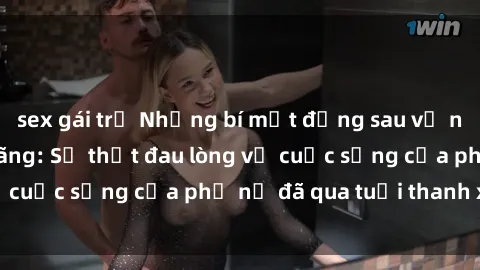 sex gái trẻ Những bí mật đằng sau vẻ ngoài gái già dâm đãng: Sự thật đau lòng về cuộc sống của phụ nữ đã qua tuổi thanh xuân