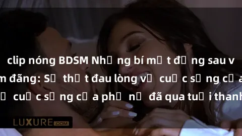 clip nóng BDSM Những bí mật đằng sau vẻ ngoài gái già dâm đãng: Sự thật đau lòng về cuộc sống của phụ nữ đã qua tuổi thanh xuân