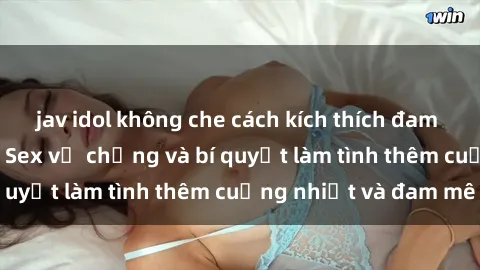 jav idol không che cách kích thích đam mê trong hôn nhân: Sex vợ chồng và bí quyết làm tình thêm cuồng nhiệt và đam mê