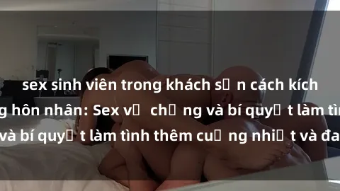 sex sinh viên trong khách sạn cách kích thích đam mê trong hôn nhân: Sex vợ chồng và bí quyết làm tình thêm cuồng nhiệt và đam mê