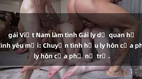 gái Việt Nam làm tình Gái ly dị quan hệ tìm kiếm tình yêu mới: Chuyện tình hậu ly hôn của phụ nữ trẻ.
