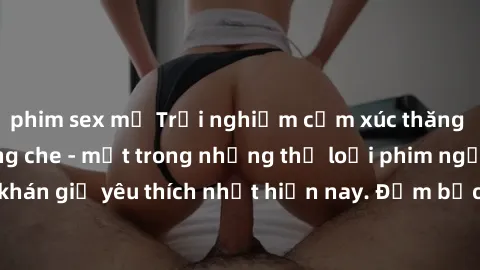 phim sex mỹ Trải nghiệm cảm xúc thăng hoa với jav SM không che - một trong những thể loại phim người lớn được khán giả yêu thích nhất hiện nay. Đảm bảo đem lại sự hấp dẫn, kích thích tối đa cho người